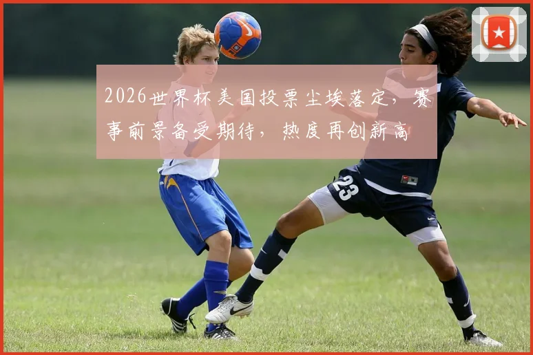 2026世界杯美国投票尘埃落定，赛事前景备受期待，热度再创新高