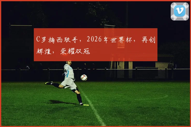 C罗梅西联手，2026年世界杯，再创辉煌，荣耀双冠