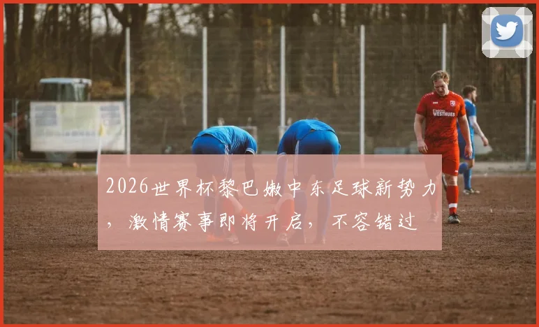 2026世界杯黎巴嫩中东足球新势力，激情赛事即将开启，不容错过