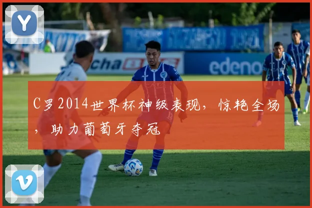 C罗2014世界杯神级表现，惊艳全场，助力葡萄牙夺冠